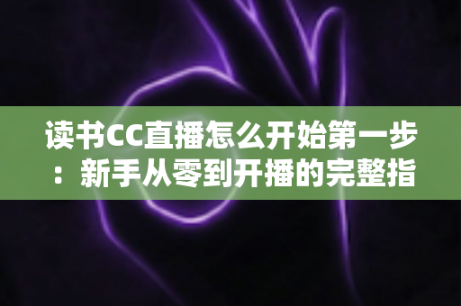 读书CC直播怎么开始第一步：新手从零到开播的完整指南