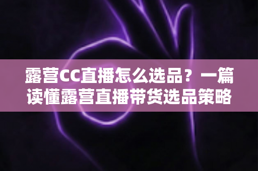 露营CC直播怎么选品？一篇读懂露营直播带货选品策略与实战技巧的完整指南