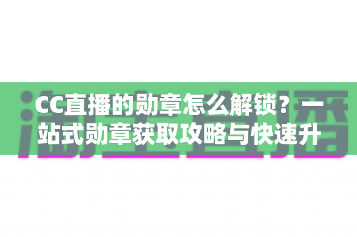 CC直播的勋章怎么解锁？一站式勋章获取攻略与快速升级秘籍