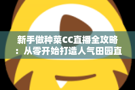新手做种菜CC直播全攻略：从零开始打造人气田园直播间的实用指南