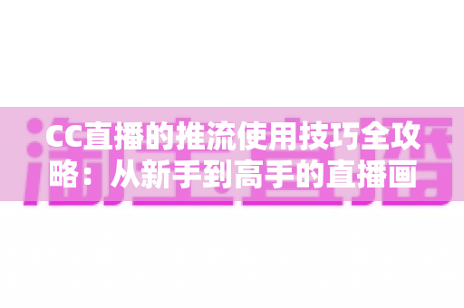 CC直播的推流使用技巧全攻略：从新手到高手的直播画质提升指南