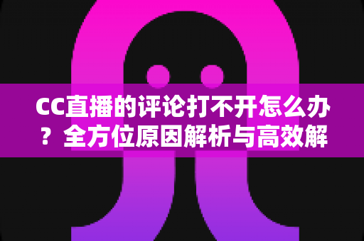 CC直播的评论打不开怎么办？全方位原因解析与高效解决攻略一学就会