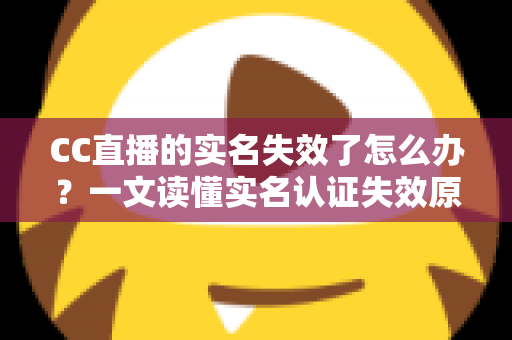 CC直播的实名失效了怎么办？一文读懂实名认证失效原因、恢复步骤与常见问题全解析