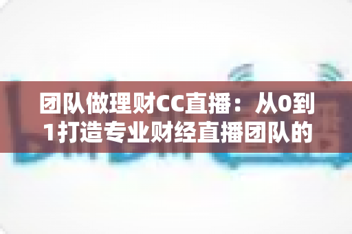团队做理财CC直播：从0到1打造专业财经直播团队的完整实战指南