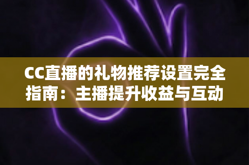 CC直播的礼物推荐设置完全指南：主播提升收益与互动的实用攻略