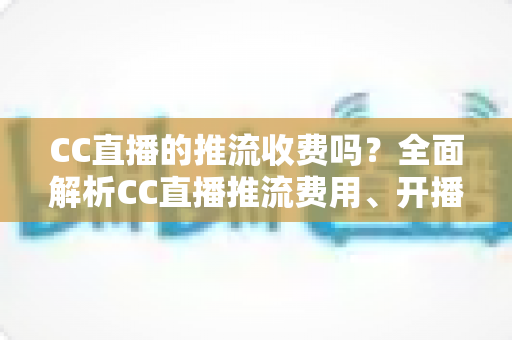 CC直播的推流收费吗？全面解析CC直播推流费用、开播流程与主播收益指南