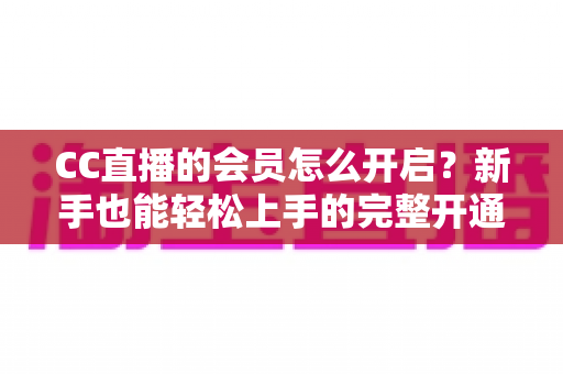CC直播的会员怎么开启？新手也能轻松上手的完整开通指南