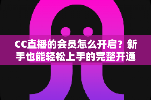 CC直播的会员怎么开启？新手也能轻松上手的完整开通指南
