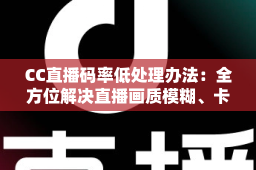 CC直播码率低处理办法：全方位解决直播画质模糊、卡顿的实用指南