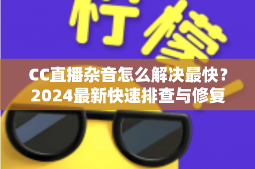 CC直播杂音怎么解决最快？2024最新快速排查与修复全攻略