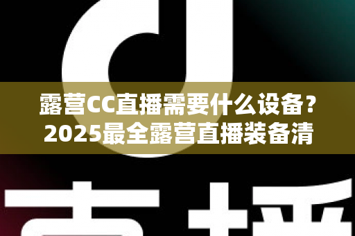 露营CC直播需要什么设备？2025最全露营直播装备清单与实用攻略