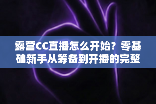 露营CC直播怎么开始?零基础新手从筹备到开播的完整实战指南 露营CC直播怎么开始?零基础新手从筹备到开播的完整实战指南