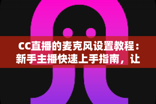 CC直播的麦克风设置教程:新手主播快速上手指南,让你的声音清晰又动听 CC直播的麦克风设置教程:新手主播快速上手指南,让你的声音清晰又动听