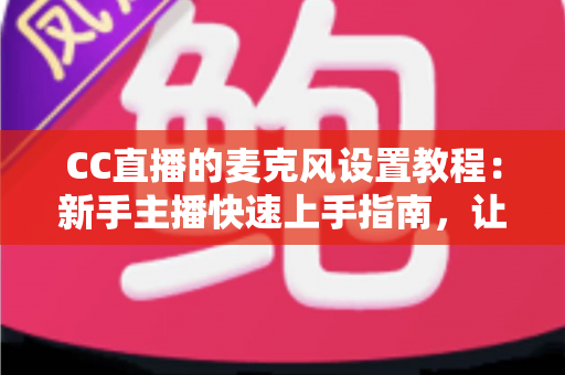 CC直播的麦克风设置教程：新手主播快速上手指南，让你的声音清晰又动听