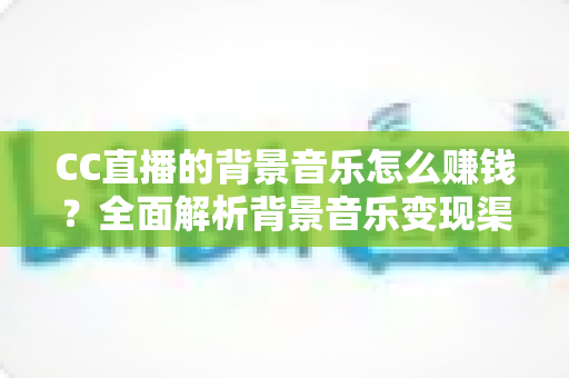 CC直播的背景音乐怎么赚钱？全面解析背景音乐变现渠道与实战盈利指南