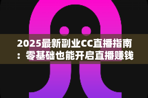 2025最新副业CC直播指南：零基础也能开启直播赚钱之路的完整攻略