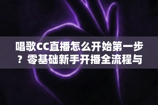 唱歌CC直播怎么开始第一步？零基础新手开播全流程与涨粉实战指南