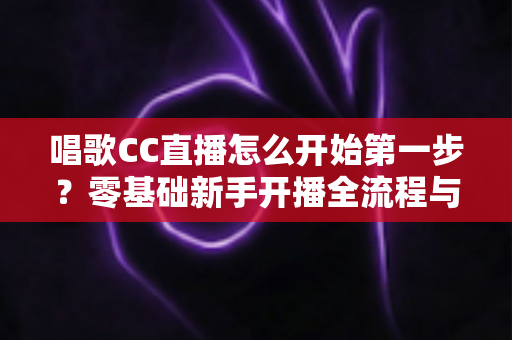 唱歌CC直播怎么开始第一步？零基础新手开播全流程与涨粉实战指南