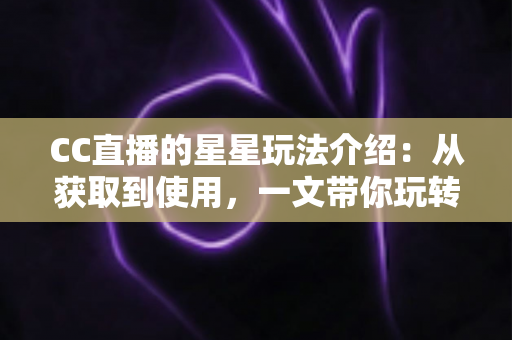 CC直播的星星玩法介绍：从获取到使用，一文带你玩转星星福利