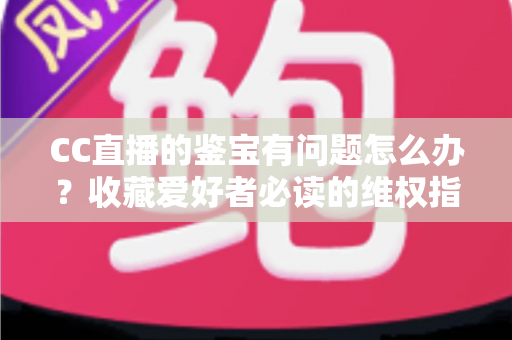 CC直播的鉴宝有问题怎么办？收藏爱好者必读的维权指南与避坑全攻略