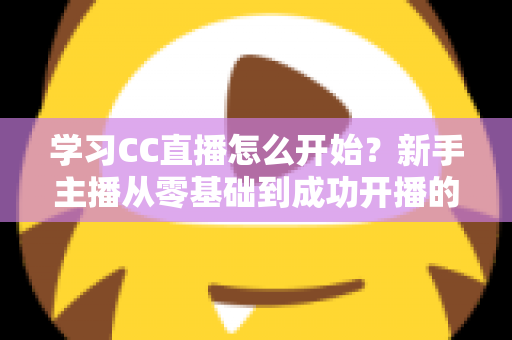 学习CC直播怎么开始？新手主播从零基础到成功开播的完整攻略