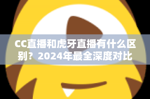 CC直播和虎牙直播有什么区别？2024年最全深度对比解析，看完秒懂如何选平台