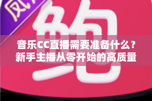 音乐CC直播需要准备什么?新手主播从零开始的高质量开播全攻略 音乐CC直播需要准备什么?新手主播从零开始的高质量开播全攻略