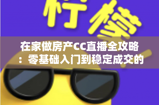 在家做房产CC直播全攻略：零基础入门到稳定成交的实战运营指南