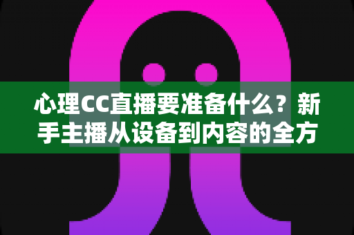 心理CC直播要准备什么？新手主播从设备到内容的全方位筹备指南与实战清单