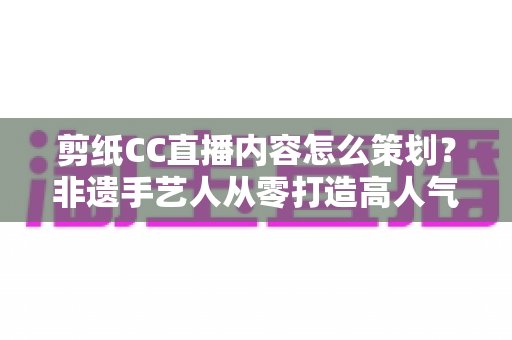 剪纸CC直播内容怎么策划？非遗手艺人从零打造高人气剪纸直播间的实战指南