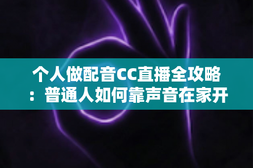 个人做配音CC直播全攻略：普通人如何靠声音在家开启直播副业变现之路