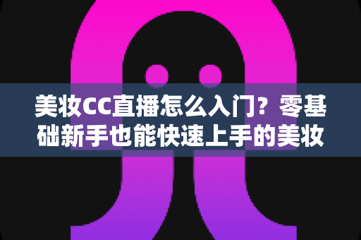 美妆CC直播怎么入门？零基础新手也能快速上手的美妆直播实战全攻略