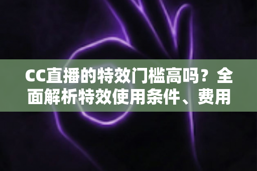 CC直播的特效门槛高吗？全面解析特效使用条件、费用与新手快速上手攻略