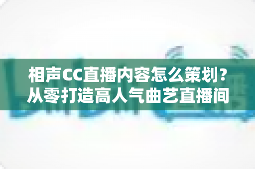 相声CC直播内容怎么策划？从零打造高人气曲艺直播间的实用指南
