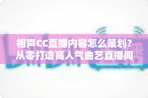 相声CC直播内容怎么策划？从零打造高人气曲艺直播间的实用指南