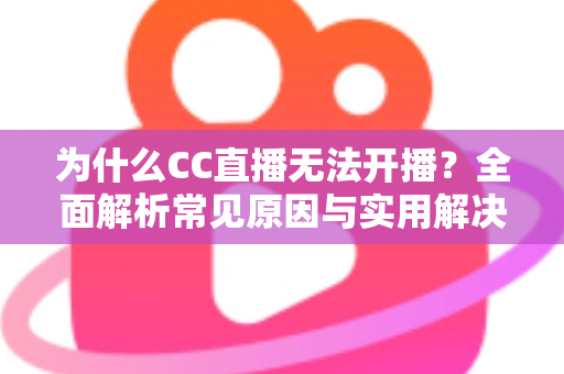 为什么CC直播无法开播？全面解析常见原因与实用解决方案
