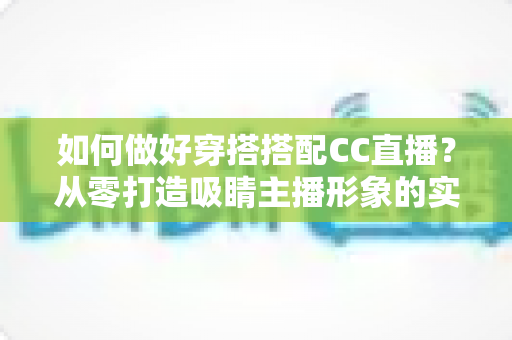 如何做好穿搭搭配CC直播？从零打造吸睛主播形象的实用指南