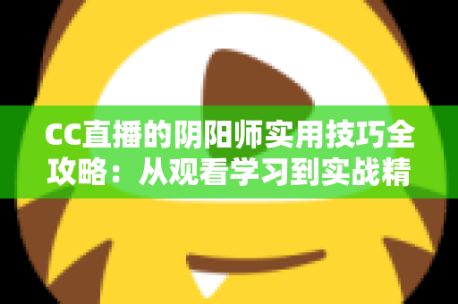 CC直播的阴阳师实用技巧全攻略:从观看学习到实战精通的完整指南 CC直播的阴阳师实用技巧全攻略:从观看学习到实战精通的完整指南