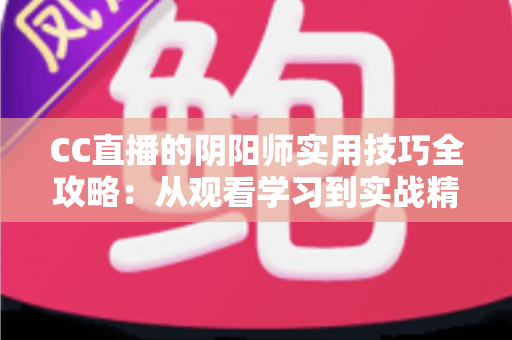 CC直播的阴阳师实用技巧全攻略：从观看学习到实战精通的完整指南