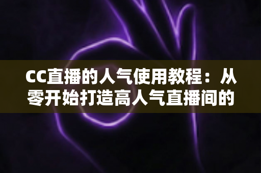 CC直播的人气使用教程：从零开始打造高人气直播间的完整指南