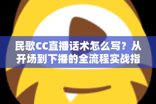 民歌CC直播话术怎么写？从开场到下播的全流程实战指南