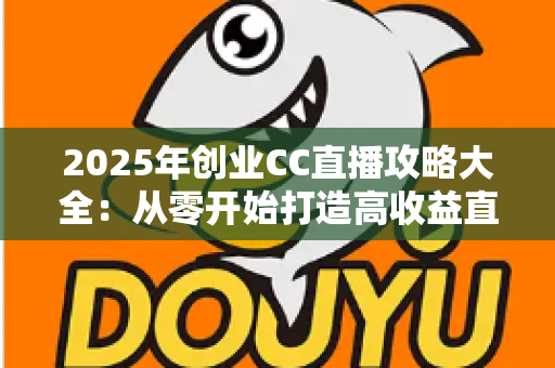 2025年创业CC直播攻略大全：从零开始打造高收益直播事业的实战指南