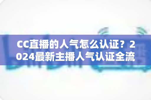 CC直播的人气怎么认证?2024最新主播人气认证全流程攻略与快速过审技巧 CC直播的人气怎么认证?2024最新主播人气认证全流程攻略与快速过审技巧