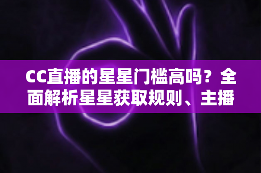 CC直播的星星门槛高吗？全面解析星星获取规则、主播成长路径与快速进阶指南