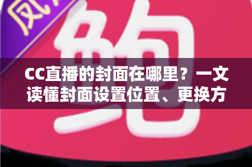 CC直播的封面在哪里？一文读懂封面设置位置、更换方法与优化技巧全攻略