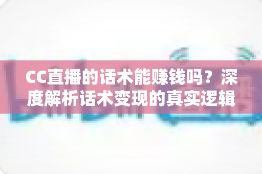 CC直播的话术能赚钱吗？深度解析话术变现的真实逻辑与实操指南
