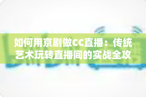如何用京剧做CC直播：传统艺术玩转直播间的实战全攻略
