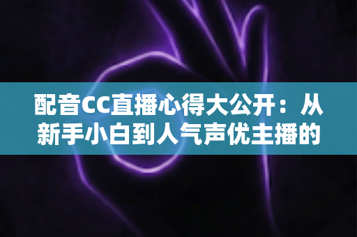 配音CC直播心得大公开：从新手小白到人气声优主播的实战技巧与避坑指南全解析