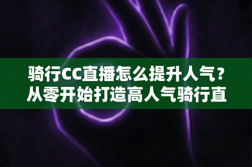 骑行CC直播怎么提升人气？从零开始打造高人气骑行直播间的完整实战指南
