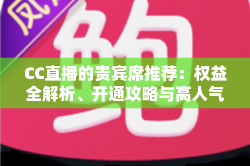 CC直播的贵宾席推荐:权益全解析、开通攻略与高人气直播间挑选指南 CC直播的贵宾席推荐:权益全解析、开通攻略与高人气直播间挑选指南